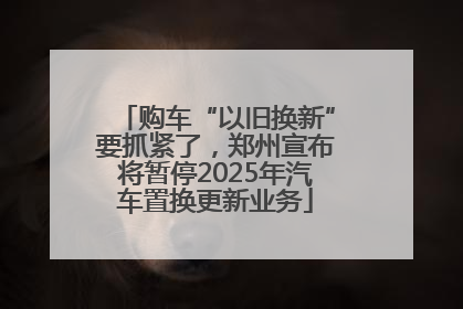 购车“以旧换新”要抓紧了，郑州宣布将暂停2025年汽车置换更新业务