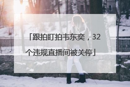 跟拍盯拍韦东奕，32个违规直播间被关停