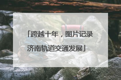 跨越十年，图片记录济南轨道交通发展