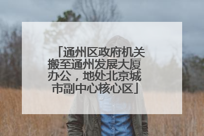 通州区政府机关搬至通州发展大厦办公，地处北京城市副中心核心区