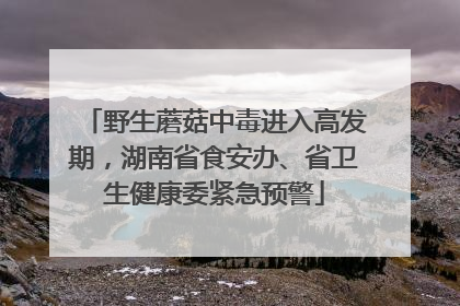 野生蘑菇中毒进入高发期，湖南省食安办、省卫生健康委紧急预警