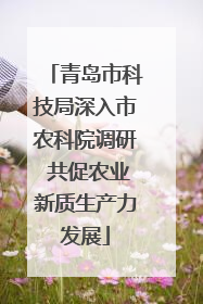 青岛市科技局深入市农科院调研 共促农业新质生产力发展