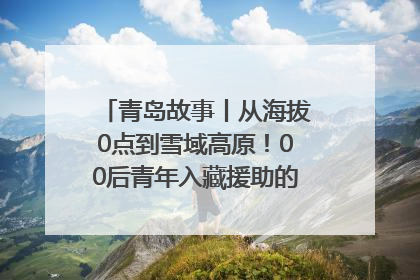 青岛故事丨从海拔0点到雪域高原！00后青年入藏援助的400多个日夜