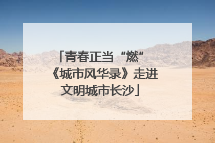青春正当“燃” 《城市风华录》走进文明城市长沙