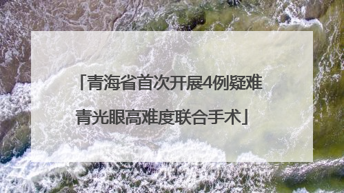 青海省首次开展4例疑难青光眼高难度联合手术