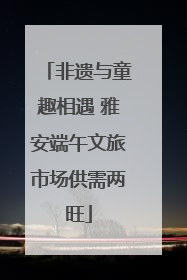 非遗与童趣相遇 雅安端午文旅市场供需两旺