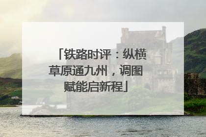 铁路时评：纵横草原通九州，调图赋能启新程