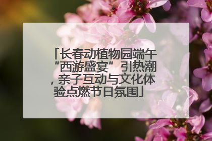 长春动植物园端午“西游盛宴”引热潮，亲子互动与文化体验点燃节日氛围