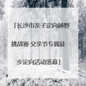 长沙市亲子定向越野挑战赛·父亲节专属徒步定向活动落幕
