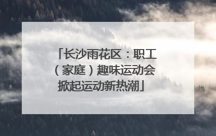 长沙雨花区：职工（家庭）趣味运动会掀起运动新热潮
