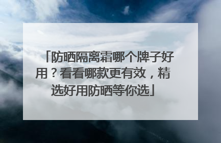 防晒隔离霜哪个牌子好用？看看哪款更有效，精选好用防晒等你选