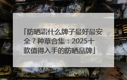 防晒霜什么牌子最好最安全？种草合集：2025十款值得入手的防晒品牌