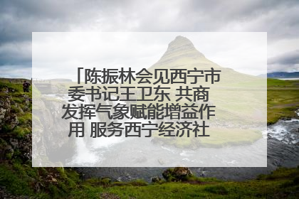 陈振林会见西宁市委书记王卫东 共商发挥气象赋能增益作用 服务西宁经济社会高质量发展