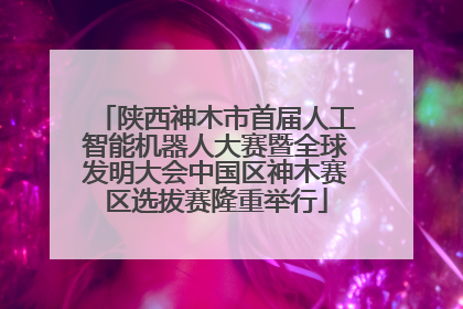 陕西神木市首届人工智能机器人大赛暨全球发明大会中国区神木赛区选拔赛隆重举行
