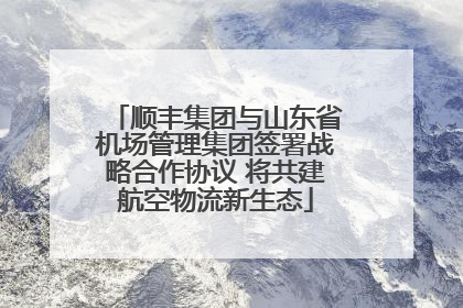 顺丰集团与山东省机场管理集团签署战略合作协议 将共建航空物流新生态