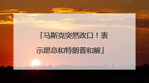 马斯克突然改口！表示愿意和特朗普和解