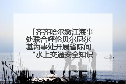 齐齐哈尔嫩江海事处联合呼伦贝尔尼尔基海事处开展省际间“水上交通安全知识进校园”活动