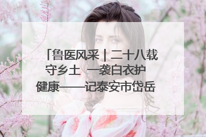 鲁医风采｜二十八载守乡土  一袭白衣护健康——记泰安市岱岳区满庄镇卫生院院长、主任医师张宝喜
