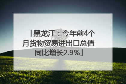 黑龙江：今年前4个月货物贸易进出口总值同比增长2.9%