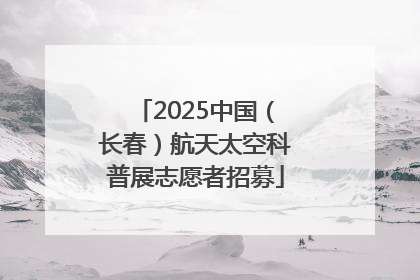 2025中国（长春）航天太空科普展志愿者招募
