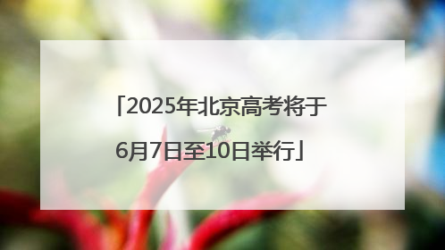 2025年北京高考将于6月7日至10日举行