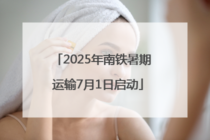 2025年南铁暑期运输7月1日启动