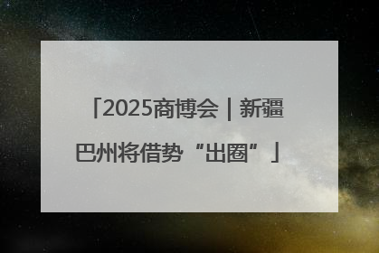 2025商博会｜新疆巴州将借势“出圈”