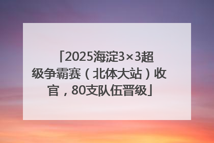 2025海淀3×3超级争霸赛（北体大站）收官，80支队伍晋级