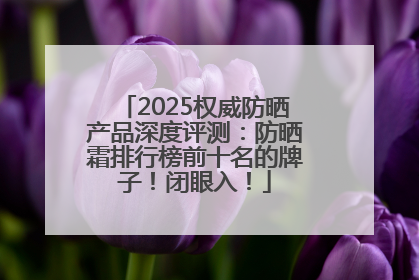 2025权威防晒产品深度评测：防晒霜排行榜前十名的牌子！闭眼入！