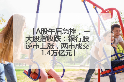 A股午后急挫，三大股指收跌：银行股逆市上涨，两市成交1.4万亿元